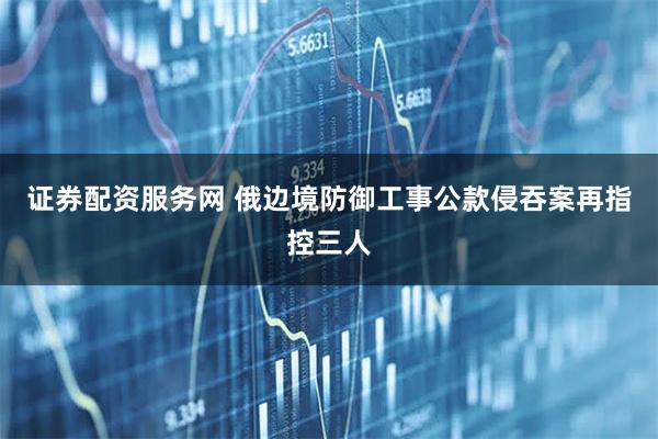 证券配资服务网 俄边境防御工事公款侵吞案再指控三人