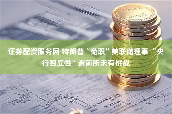 证券配资服务网 特朗普“免职”美联储理事 “央行独立性”遭前所未有挑战