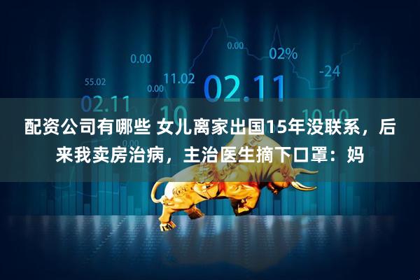配资公司有哪些 女儿离家出国15年没联系，后来我卖房治病，主治医生摘下口罩：妈