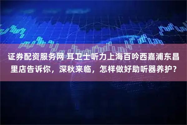 证券配资服务网 耳卫士听力上海百吟西嘉浦东昌里店告诉你，深秋来临，怎样做好助听器养护？