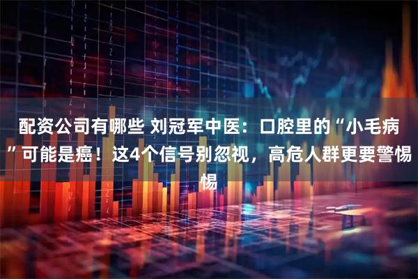 配资公司有哪些 刘冠军中医：口腔里的“小毛病”可能是癌！这4个信号别忽视，高危人群更要警惕
