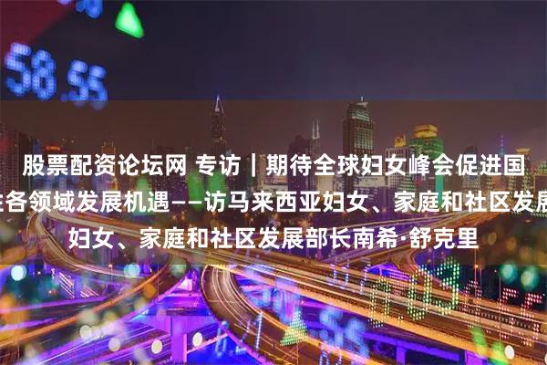 股票配资论坛网 专访｜期待全球妇女峰会促进国际合作、拓展女性各领域发展机遇——访马来西亚妇女、家庭和社区发展部长南希·舒克里