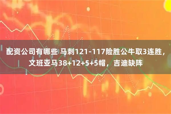 配资公司有哪些 马刺121-117险胜公牛取3连胜，文班亚马38+12+5+5帽，吉迪缺阵