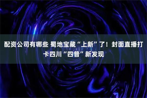 配资公司有哪些 蜀地宝藏“上新”了！封面直播打卡四川“四普”新发现
