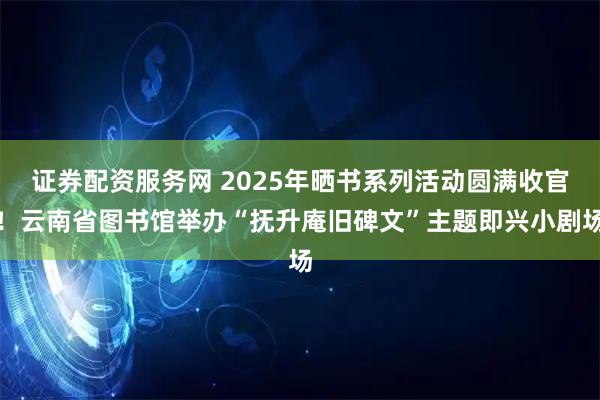 证券配资服务网 2025年晒书系列活动圆满收官！云南省图书馆举办“抚升庵旧碑文”主题即兴小剧场