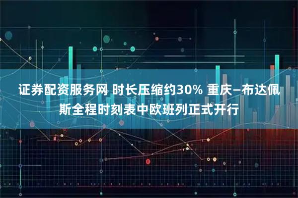 证券配资服务网 时长压缩约30% 重庆—布达佩斯全程时刻表中欧班列正式开行