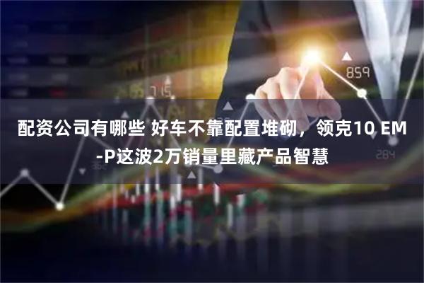 配资公司有哪些 好车不靠配置堆砌，领克10 EM-P这波2万销量里藏产品智慧