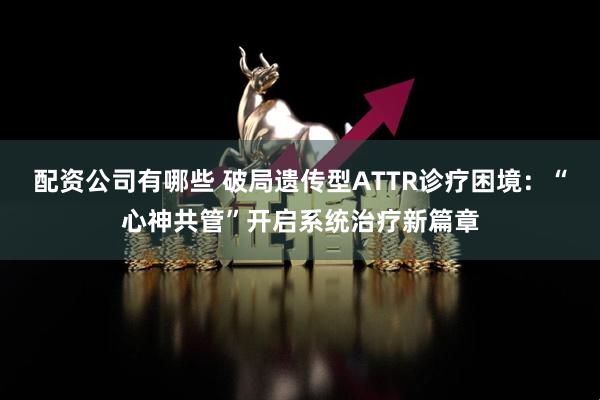 配资公司有哪些 破局遗传型ATTR诊疗困境：“心神共管”开启系统治疗新篇章