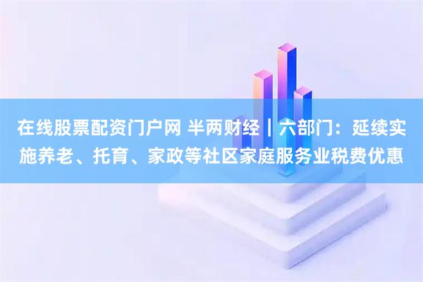 在线股票配资门户网 半两财经｜六部门：延续实施养老、托育、家政等社区家庭服务业税费优惠