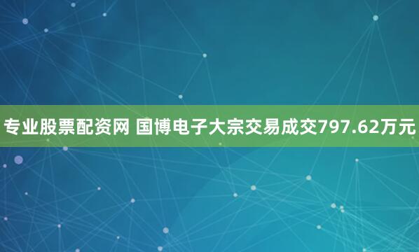专业股票配资网 国博电子大宗交易成交797.62万元