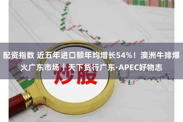 配资指数 近五年进口额年均增长54%！澳洲牛排爆火广东市场｜天下货行广东·APEC好物志