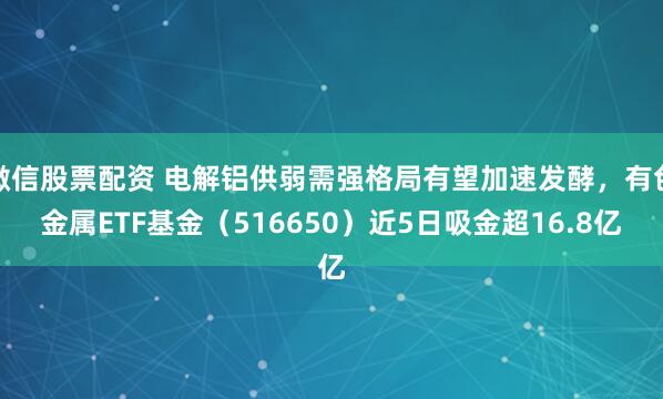 微信股票配资 电解铝供弱需强格局有望加速发酵，有色金属ETF基金（516650）近5日吸金超16.8亿