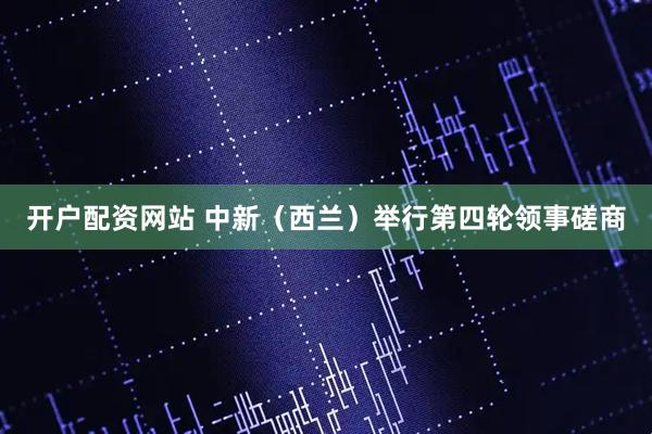 开户配资网站 中新（西兰）举行第四轮领事磋商